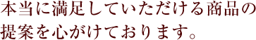 本当に満足していただける商品の提案を心がけております。