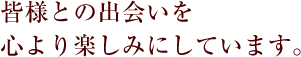 皆様との出会いを心より楽しみにしています