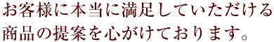 お客様に本当に満足していただける商品の提案を心がけています。